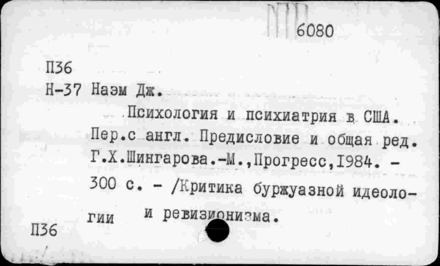 ﻿•>тр
6080
П36
Н-37 Наэм Дж.
Психология и психиатрия в США.
Пер.с англ. Предисловие и общая ред. Г.Х.Шингарова.-М.,Прогресс,1984. -300 с. - /Критика буржуазной идеоло-
П36
гии и редиз^пни.^ма